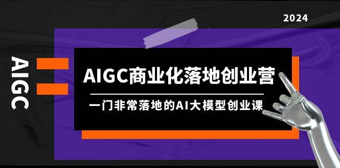 AIGC-商业化落地创业营，一门非常落地的AI大模型创业课（8节课+资料）-大米舅